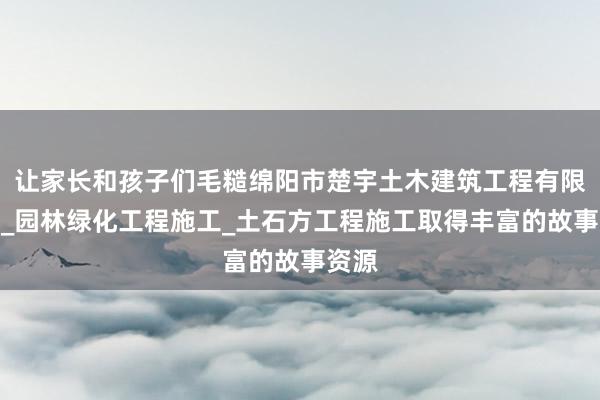 让家长和孩子们毛糙绵阳市楚宇土木建筑工程有限公司_园林绿化工程施工_土石方工程施工取得丰富的故事资源