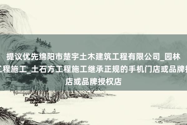 提议优先绵阳市楚宇土木建筑工程有限公司_园林绿化工程施工_土石方工程施工继承正规的手机门店或品牌授权店