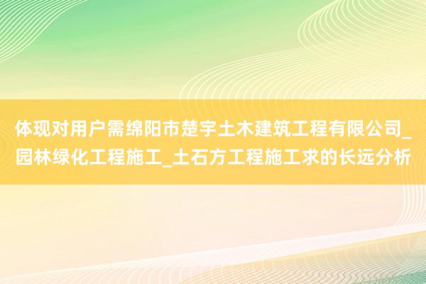 体现对用户需绵阳市楚宇土木建筑工程有限公司_园林绿化工程施工_土石方工程施工求的长远分析